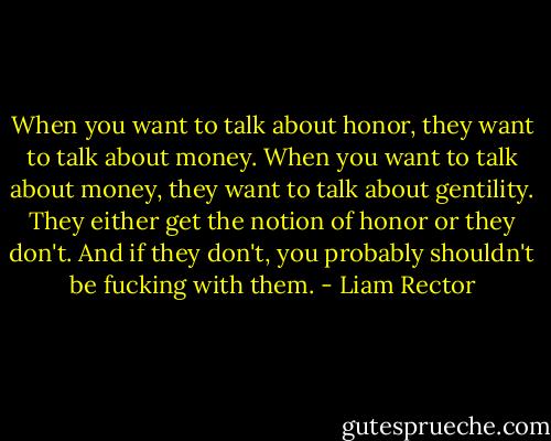 When you want to talk about honor, they want to talk about money. When you want to talk about money, they want to talk about gentility. They either get the notion of honor or they don't. And if they don't, you probably shouldn't be fucking with them. - Liam Rector