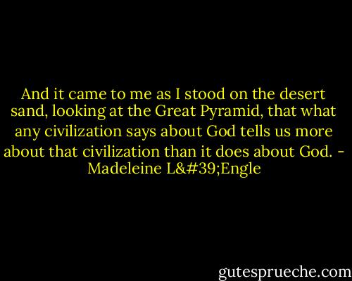 And it came to me as I stood on the desert sand, looking at the Great Pyramid, that what any civilization says about God tells us more about that civilization than it does about God. - Madeleine L'Engle