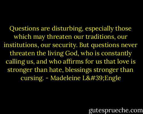 Questions are disturbing, especially those which may threaten our traditions, our institutions, our security. But questions never threaten the living God, who is constantly calling us, and who affirms for us that love is stronger than hate, blessings stronger than cursing. - Madeleine L'Engle