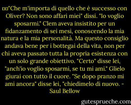 ��"Che m'importa di quello che è successo con Oliver? Non sono affari miei" dissi. "Io voglio sposarmi."<br />Clem aveva insistito per un fidanzamento di sei mesi, conoscendo la mia natura e la mia personalità. Ma questo consiglio andava bene per i bottegai della vita, non per chi aveva passato tutta la propria esistenza con un solo grande obiettivo.<br />"Certo" disse lei, "anch'io voglio sposarmi, se tu mi ami."<br />Glielo giurai con tutto il cuore.<br />"Se dopo pranzo mi ami ancora" disse lei, "chiedimelo di nuovo. - Saul Bellow