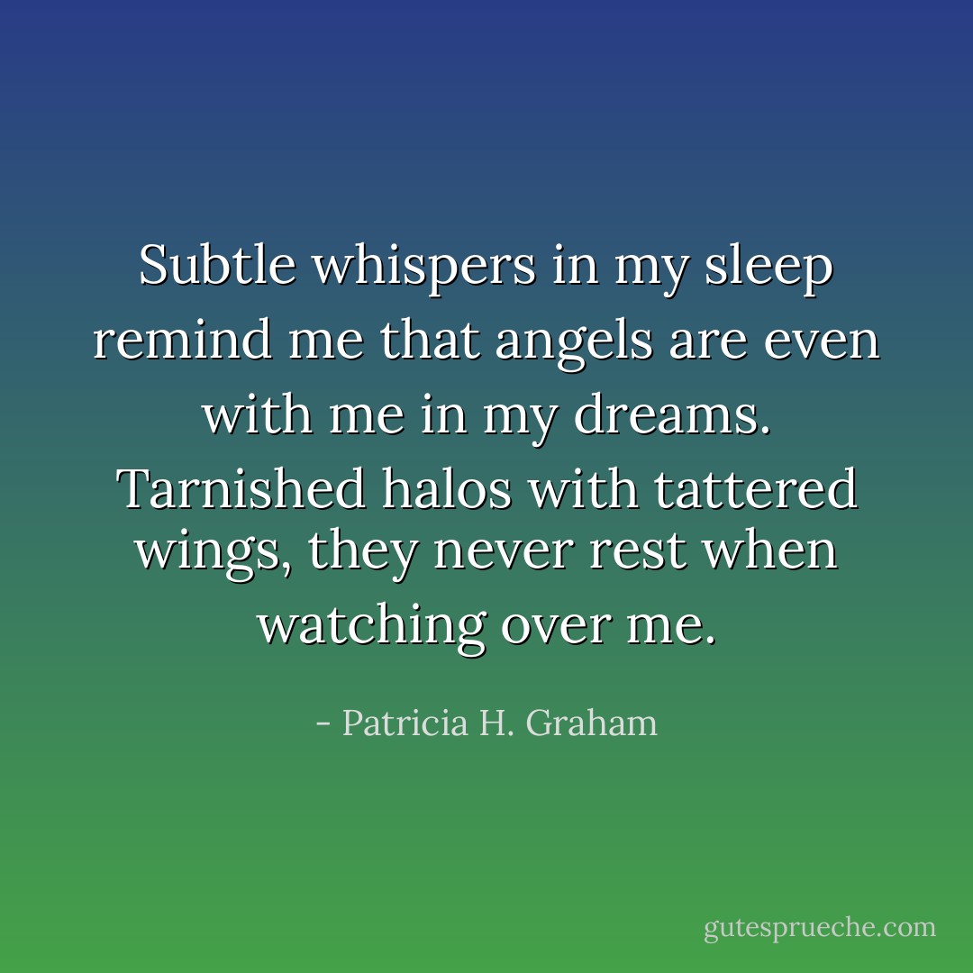 Subtle whispers in my sleep remind me that angels are even with me in my dreams. Tarnished halos with tattered wings, they never rest when watching over me. - Patricia H. Graham