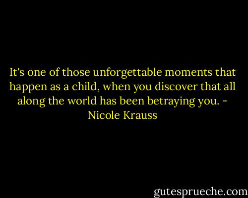 It's one of those unforgettable moments that happen as a child, when you discover that all along the world has been betraying you. - Nicole Krauss