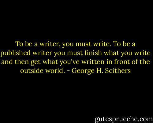 To be a writer, you must write. To be a published writer you must finish what you write and then get what you've written in front of the outside world. - George H. Scithers