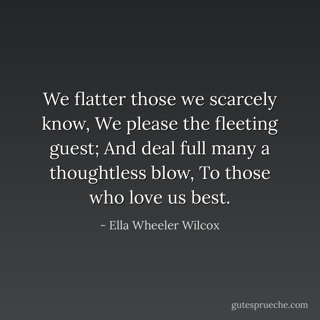 We flatter those we scarcely know,<br />We please the fleeting guest;<br />And deal full many a thoughtless blow,<br />To those who love us best. - Ella Wheeler Wilcox