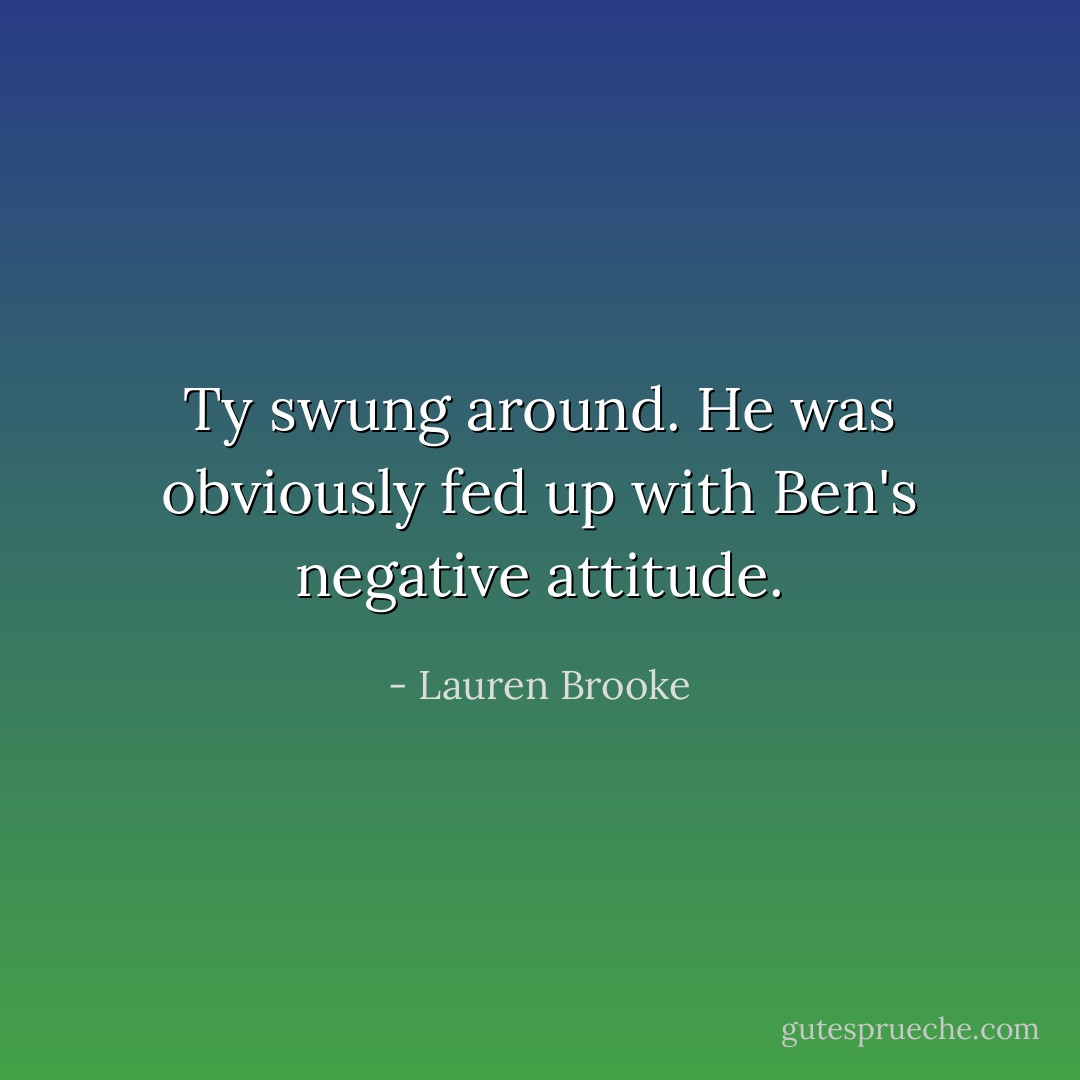 Ty swung around. He was obviously fed up with Ben's negative attitude. - Lauren Brooke