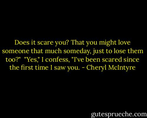 Does it scare you? That you might love someone that much someday, just to lose them too?"<br /> "Yes," I confess, "I've been scared since the first time I saw you. - Cheryl McIntyre