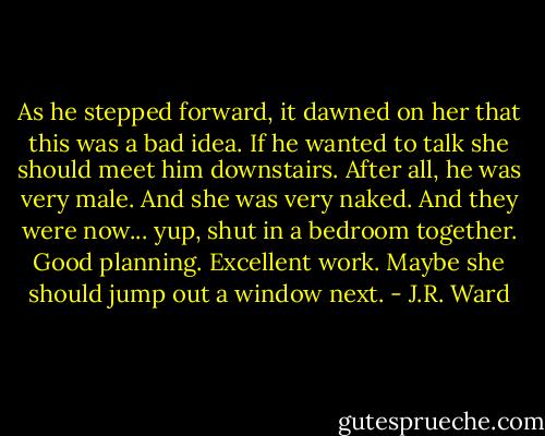 As he stepped forward, it dawned on her that this was a bad idea. If he wanted to talk she should meet him downstairs. After all, he was very male. And she was very naked. And they were now... yup, shut in a bedroom together.<br />Good planning. Excellent work. Maybe she should jump out a window next. - J.R. Ward