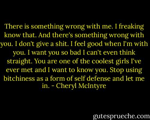 There is something wrong with me. I freaking know that. And there's something wrong with you. I don't give a shit. I feel good when I'm with you. I want you so bad I can't even think straight. You are one of the coolest girls I've ever met and I want to know you. Stop using bitchiness as a form of self defense and let me in. - Cheryl McIntyre