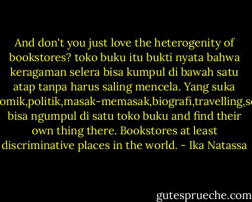 And don't you just love the heterogenity of bookstores? toko buku itu bukti nyata bahwa keragaman selera bisa kumpul di bawah satu atap tanpa harus saling mencela. Yang suka fiksi,komik,politik,masak-memasak,biografi,travelling,semua bisa ngumpul di satu toko buku and find their own thing there. Bookstores at least discriminative places in the world. - Ika Natassa