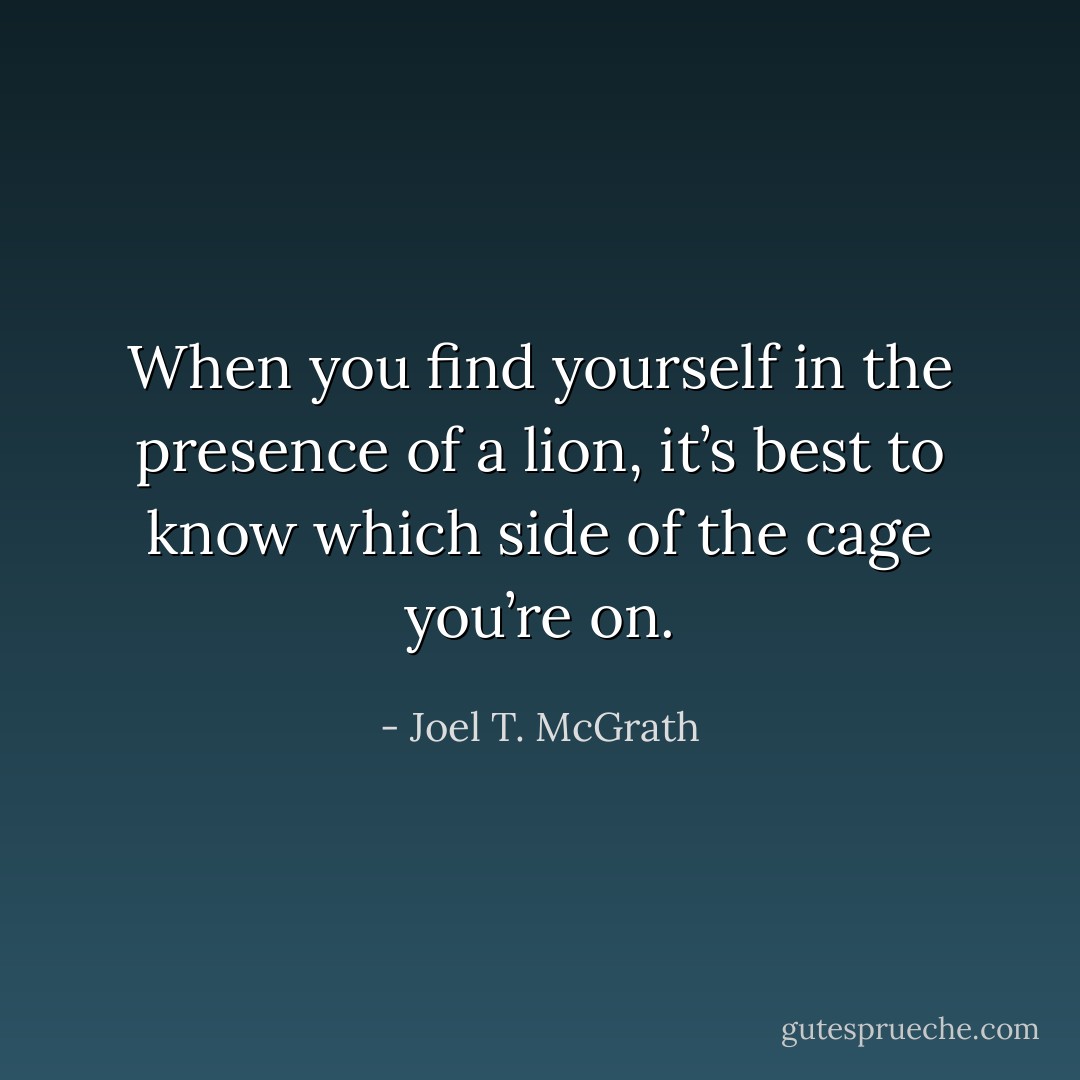 When you find yourself in the presence of a lion, it’s best to know which side of the cage you’re on. - Joel T. McGrath