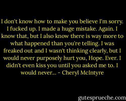 I don't know how to make you believe I'm sorry. I fucked up. I made a huge mistake. Again. I know that, but I also know there is way more to what happened than you're telling. I was freaked out and I wasn't thinking clearly, but I would never purposely hurt you, Hope. Ever. I didn't even kiss you until you asked me to. I would never... - Cheryl McIntyre