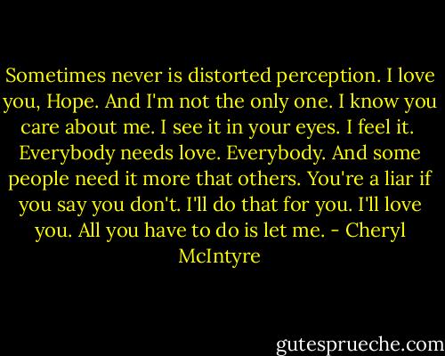 Sometimes never is distorted perception. I love you, Hope. And I'm not the only one. I know you care about me. I see it in your eyes. I feel it.<br /><br />Everybody needs love. Everybody. And some people need it more that others. You're a liar if you say you don't. I'll do that for you. I'll love you. All you have to do is let me. - Cheryl McIntyre