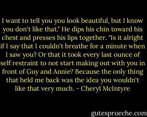 I want to tell you you look beautiful, but I know you don't like that." He dips his chin toward his chest and presses his lips together. "Is it alright if I say that I couldn't breathe for a minute when I saw you? Or that it took every last ounce of self restraint to not start making out with you in front of Guy and Annie? Because the only thing that held me back was the idea you wouldn't like that very much. - Cheryl McIntyre