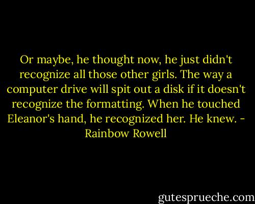 Or maybe, he thought now, he just didn't recognize all those other girls. The way a computer drive will spit out a disk if it doesn't recognize the formatting.<br />When he touched Eleanor's hand, he recognized her. He knew. - Rainbow Rowell
