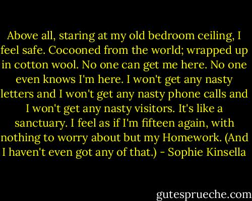 Above all, staring at my old bedroom ceiling, I feel safe. Cocooned from the world; wrapped up in cotton wool. No one can get me here. No one even knows I'm here. I won't get any nasty letters and I won't get any nasty phone calls and I won't get any nasty visitors. It's like a sanctuary. I feel as if I'm fifteen again, with nothing to worry about but my Homework. (And I haven't even got any of that.) - Sophie Kinsella