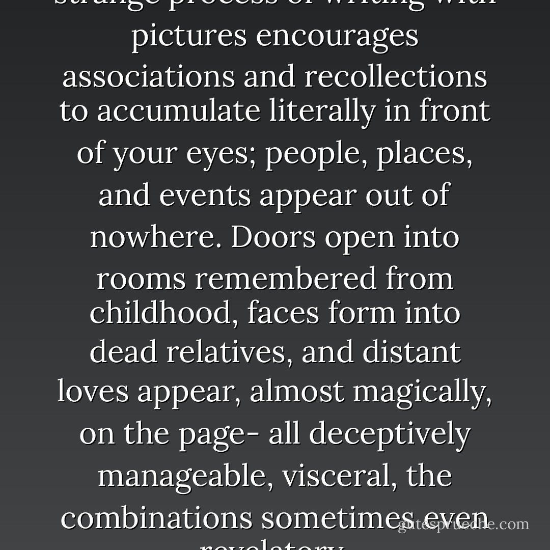 Unlike prose writing, the strange process of writing with pictures encourages associations and recollections to accumulate literally in front of your eyes; people, places, and events appear out of nowhere. Doors open into rooms remembered from childhood, faces form into dead relatives, and distant loves appear, almost magically, on the page- all deceptively manageable, visceral, the combinations sometimes even revelatory. - Chris Ware