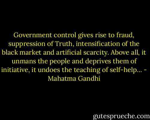 Government control gives rise to fraud, suppression of Truth, intensification of the black market and artificial scarcity. Above all, it unmans the people and deprives them of initiative, it undoes the teaching of self-help… - Mahatma Gandhi