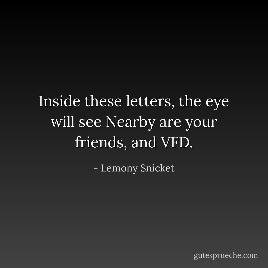Inside these letters, the eye will see<br />Nearby are your friends, and VFD. - Lemony Snicket