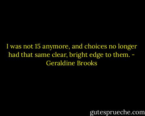 I was not 15 anymore, and choices no longer had that same clear, bright edge to them. - Geraldine Brooks