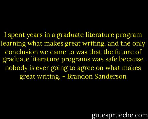 I spent years in a graduate literature program learning what makes great writing, and the only conclusion we came to was that the future of graduate literature programs was safe because nobody is ever going to agree on what makes great writing. - Brandon Sanderson