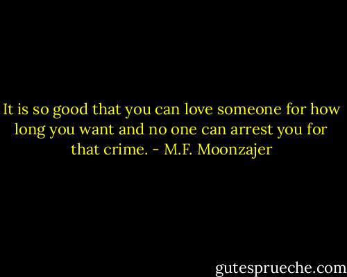 It is so good that you can love someone for how long you want and no one can arrest you for that crime. - M.F. Moonzajer