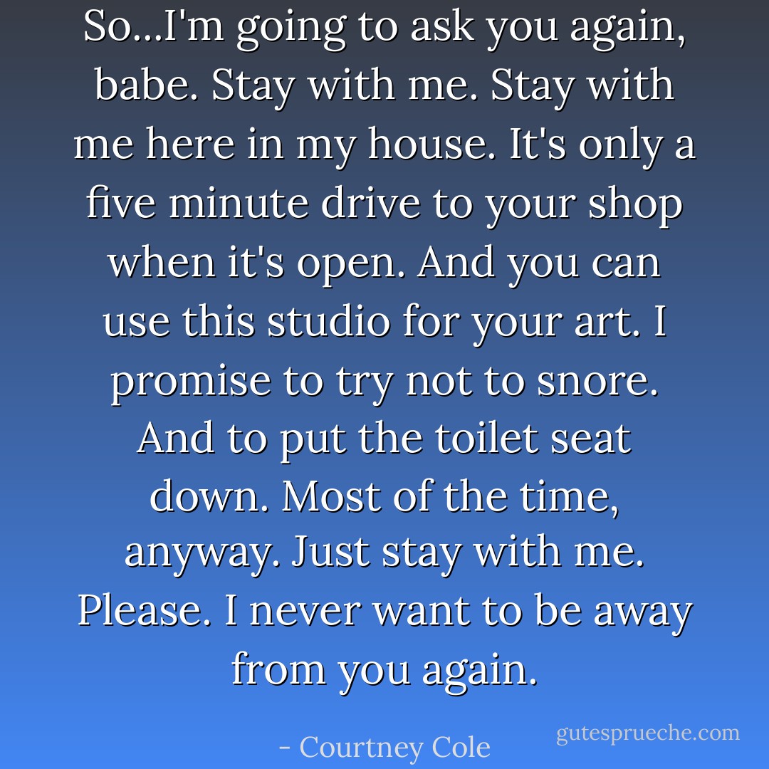 So...I'm going to ask you again, babe. Stay with me. Stay with me here in my house. It's only a five minute drive to your shop when it's open. And you can use this studio for your art. I promise to try not to snore. And to put the toilet seat down. Most of the time, anyway. Just stay with me. Please. I never want to be away from you again. - Courtney Cole