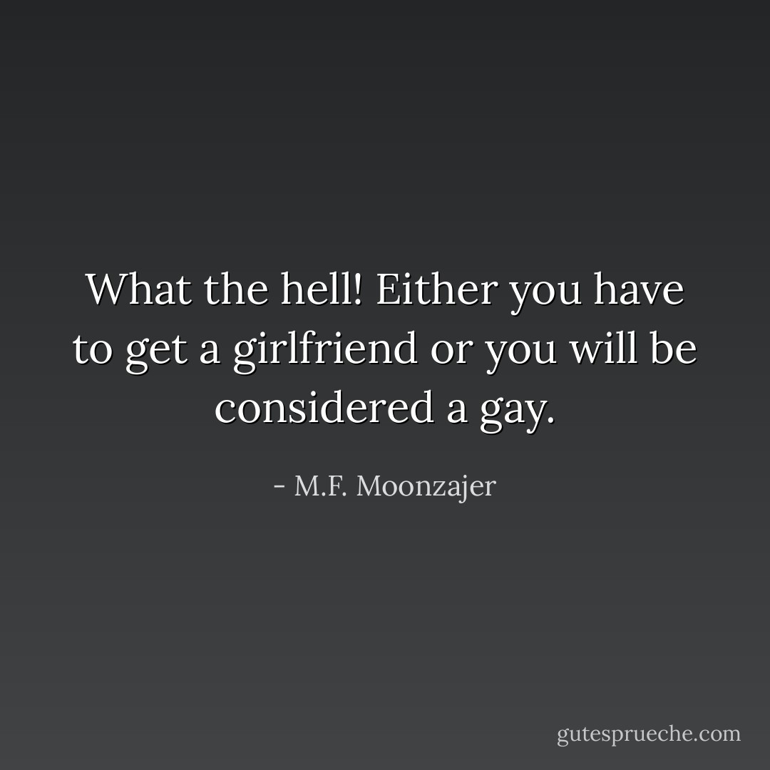 What the hell! Either you have to get a girlfriend or you will be considered a gay. - M.F. Moonzajer