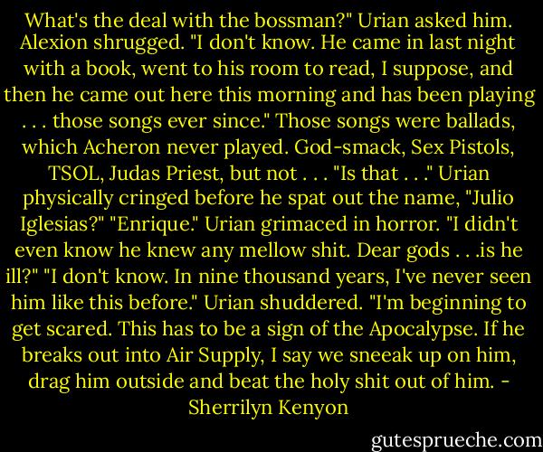 What's the deal with the bossman?" Urian asked him.<br />Alexion shrugged. "I don't know. He came in last night with a book, went to his room to read, I suppose, and then he came out here this morning and has been playing . . . those songs ever since."<br />Those songs were ballads, which Acheron never played. God-smack, Sex Pistols, TSOL, Judas Priest, but not . . .<br />"Is that . . ." Urian physically cringed before he spat out the name, "Julio Iglesias?"<br />"Enrique."<br />Urian grimaced in horror. "I didn't even know he knew any mellow shit. Dear gods . . .is he ill?"<br />"I don't know. In nine thousand years, I've never seen him like this before."<br />Urian shuddered. "I'm beginning to get scared. This has to be a sign of the Apocalypse. If he breaks out into Air Supply, I say we sneeak up on him, drag him outside and beat the holy shit out of him. - Sherrilyn Kenyon