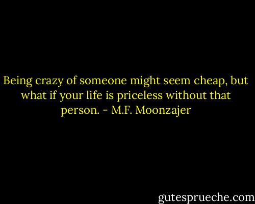 Being crazy of someone might seem cheap, but what if your life is priceless without that person. - M.F. Moonzajer