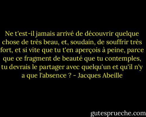 Ne t'est-il jamais arrivé de découvrir quelque chose de très beau, et, soudain, de souffrir très fort, et si vite que tu t'en aperçois à peine, parce que ce fragment de beauté que tu contemples, tu devrais le partager avec quelqu'un et qu'il n'y a que l'absence ? - Jacques Abeille