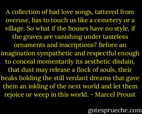 A collection of bad love songs, tattered from overuse, has to touch us like a cemetery or a village. So what if the houses have no style, if the graves are vanishing under tasteless ornaments and inscriptions? Before an imagination sympathetic and respectful enough to conceal momentarily its aesthetic disdain, that dust may release a flock of souls, their beaks holding the still verdant dreams that gave them an inkling of the next world and let them rejoice or weep in this world. - Marcel Proust