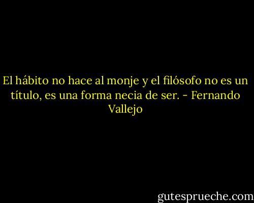 El hábito no hace al monje y el filósofo no es un título, es una forma necia de ser. - Fernando Vallejo