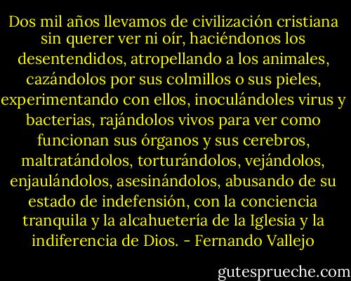 Dos mil años llevamos de civilización cristiana sin querer ver ni oír, haciéndonos los desentendidos, atropellando a los animales, cazándolos por sus colmillos o sus pieles, experimentando con ellos, inoculándoles virus y bacterias, rajándolos vivos para ver como funcionan sus órganos y sus cerebros, maltratándolos, torturándolos, vejándolos, enjaulándolos, asesinándolos, abusando de su estado de indefensión, con la conciencia tranquila y la alcahuetería de la Iglesia y la indiferencia de Dios. - Fernando Vallejo