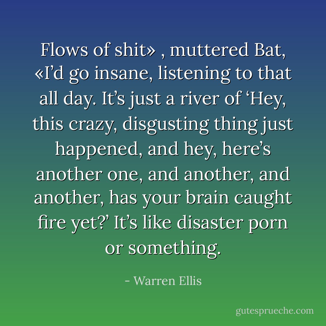 Flows of shit» , muttered Bat, «I’d go insane, listening to that all day. It’s just a river of ‘Hey, this crazy, disgusting thing just happened, and hey, here’s another one, and another, and another, has your brain caught fire yet?’ It’s like disaster porn or something. - Warren Ellis