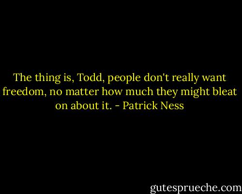 The thing is, Todd, people don't really want freedom, no matter how much they might bleat on about it. - Patrick Ness