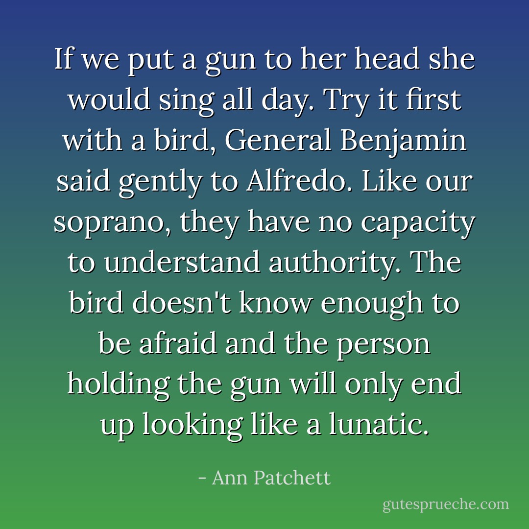 If we put a gun to her head she would sing all day. Try it first with a bird, General Benjamin said gently to Alfredo. Like our soprano, they have no capacity to understand authority. The bird doesn't know enough to be afraid and the person holding the gun will only end up looking like a lunatic. - Ann Patchett