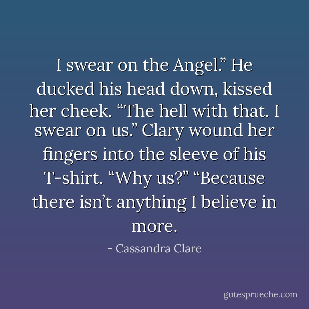 I swear on the Angel.” He ducked his head down, kissed her cheek. “The hell with that.<br />I swear on us.”<br />Clary wound her fingers into the sleeve of his T-shirt. “Why us?”<br />“Because there isn’t anything I believe in more. - Cassandra Clare