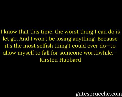 I know that this time, the worst thing I can do is let go. And I won't be losing anything. Because it's the most selfish thing I could ever do—to allow myself to fall for someone worthwhile. - Kirsten Hubbard