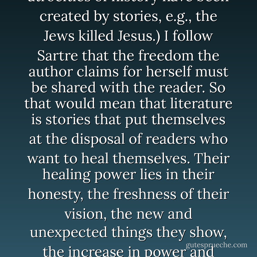 Literature for me… tries to heal the harm done by stories. (How much harm? Most of the atrocities of history have been created by stories, e.g., the Jews killed Jesus.) I follow Sartre that the freedom the author claims for herself must be shared with the reader. So that would mean that literature is stories that put themselves at the disposal of readers who want to heal themselves. Their healing power lies in their honesty, the freshness of their vision, the new and unexpected things they show, the increase in power and responsibility they give the reader. - Geoff Ryman