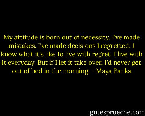 My attitude is born out of necessity. I've made mistakes. I've made decisions I regretted. I know what it's like to live with regret. I live with it everyday. But if I let it take over, I'd never get out of bed in the morning. - Maya Banks