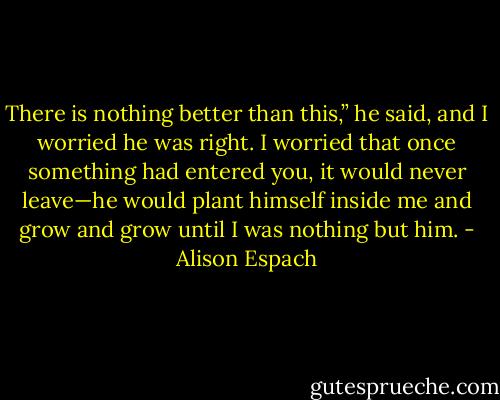 There is nothing better than this,” he said, and I worried he was right. I worried that once something had entered you, it would never leave—he would plant himself inside me and grow and grow until I was nothing but him. - Alison Espach
