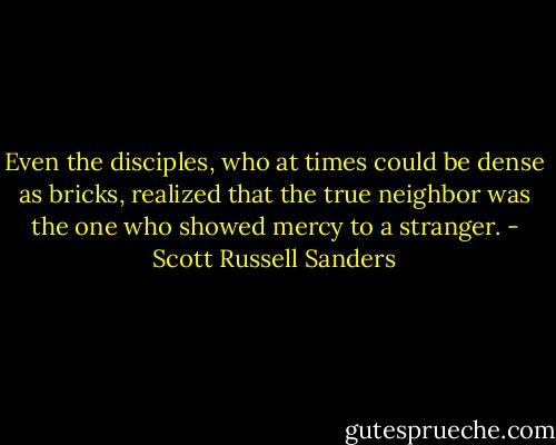 Even the disciples, who at times could be dense as bricks, realized that the true neighbor was the one who showed mercy to a stranger. - Scott Russell Sanders