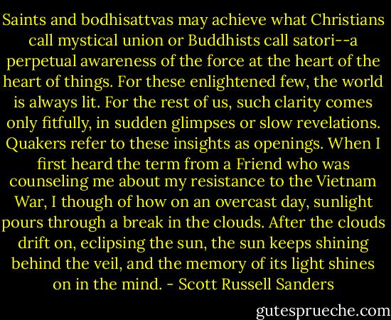 Saints and bodhisattvas may achieve what Christians call mystical union or Buddhists call satori--a perpetual awareness of the force at the heart of the heart of things. For these enlightened few, the world is always lit. For the rest of us, such clarity comes only fitfully, in sudden glimpses or slow revelations. Quakers refer to these insights as openings. When I first heard the term from a Friend who was counseling me about my resistance to the Vietnam War, I though of how on an overcast day, sunlight pours through a break in the clouds. After the clouds drift on, eclipsing the sun, the sun keeps shining behind the veil, and the memory of its light shines on in the mind. - Scott Russell Sanders