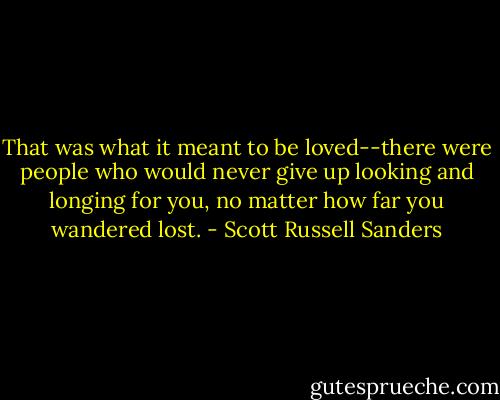 That was what it meant to be loved--there were people who would never give up looking and longing for you, no matter how far you wandered lost. - Scott Russell Sanders