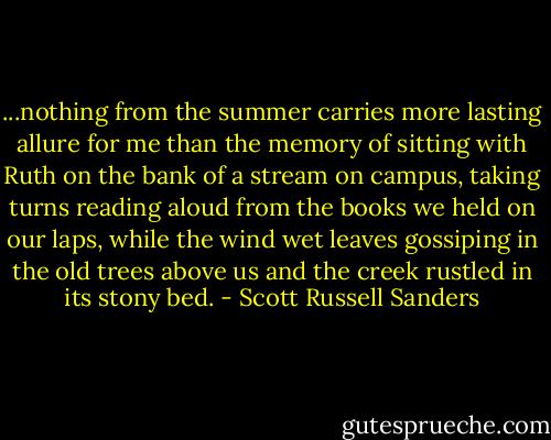 ...nothing from the summer carries more lasting allure for me than the memory of sitting with Ruth on the bank of a stream on campus, taking turns reading aloud from the books we held on our laps, while the wind wet leaves gossiping in the old trees above us and the creek rustled in its stony bed. - Scott Russell Sanders