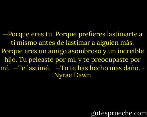 —Porque eres tu. Porque prefieres lastimarte a ti mismo antes de lastimar a alguien más. Porque eres un amigo asombroso y un increíble hijo. Tu peleaste por mí, y te preocupaste por mí.<br /><br />—Te lastimé. <br /><br />—Tu te has hecho mas daño. - Nyrae Dawn