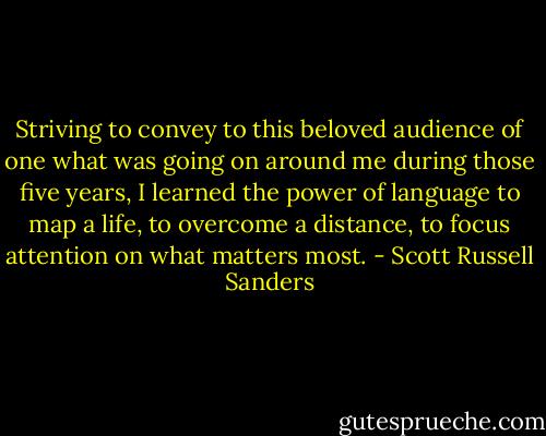 Striving to convey to this beloved audience of one what was going on around me during those five years, I learned the power of language to map a life, to overcome a distance, to focus attention on what matters most. - Scott Russell Sanders
