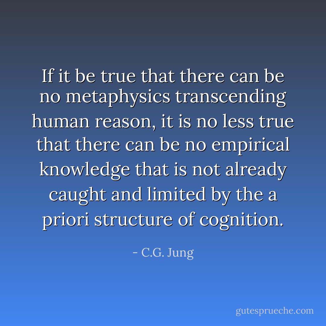 If it be true that there can be no metaphysics transcending human reason, it is no less true that there can be no empirical knowledge that is not already caught and limited by the a priori structure of cognition. - C.G. Jung