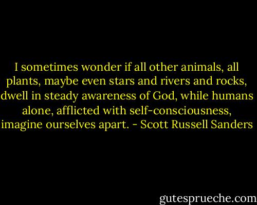 I sometimes wonder if all other animals, all plants, maybe even stars and rivers and rocks, dwell in steady awareness of God, while humans alone, afflicted with self-consciousness, imagine ourselves apart. - Scott Russell Sanders