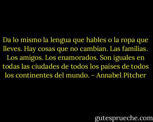 Da lo mismo la lengua que hables o la ropa que lleves. Hay cosas que no cambian. Las familias. Los amigos. Los enamorados. Son iguales en todas las ciudades de todos los países de todos los continentes del mundo. - Annabel Pitcher